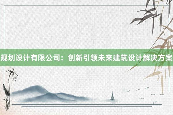 规划设计有限公司：创新引领未来建筑设计解决方案